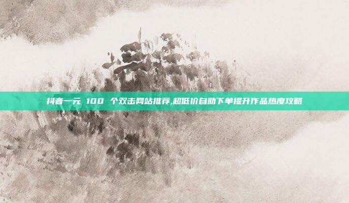 抖音一元 100 个双击网站推荐,超低价自助下单提升作品热度攻略