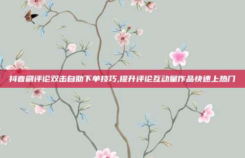 抖音刷评论双击自助下单技巧,提升评论互动量作品快速上热门