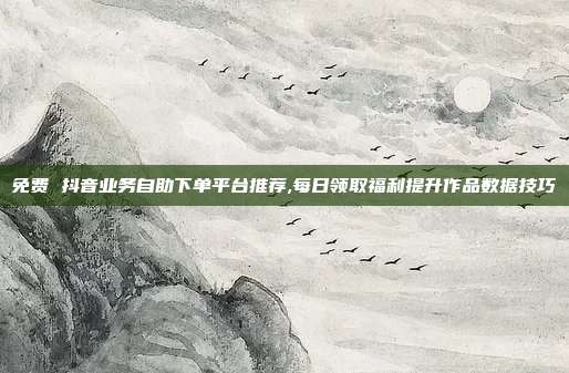免费 抖音业务自助下单平台推荐,每日领取福利提升作品数据技巧