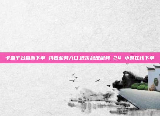 卡盟平台自助下单 抖音业务入口,低价稳定服务 24 小时在线下单