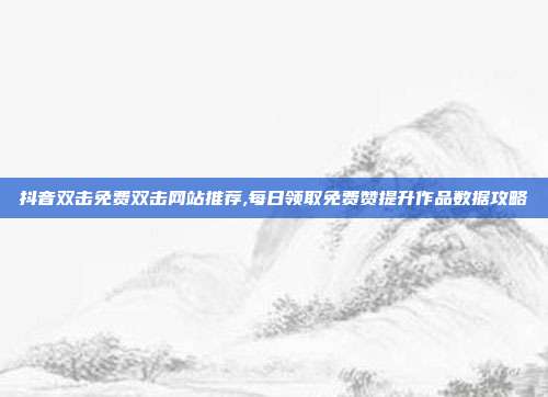 抖音双击免费双击网站推荐,每日领取免费赞提升作品数据攻略