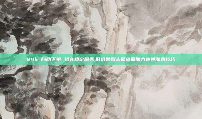 24h 自助下单 抖音稳定服务,低价赞双击播放量助力快速涨粉技巧