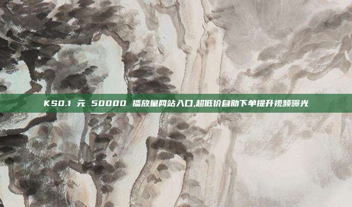 KS0.1 元 50000 播放量网站入口,超低价自助下单提升视频曝光