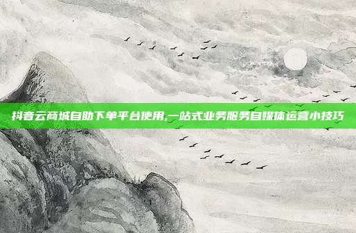 抖音云商城自助下单平台使用,一站式业务服务自媒体运营小技巧