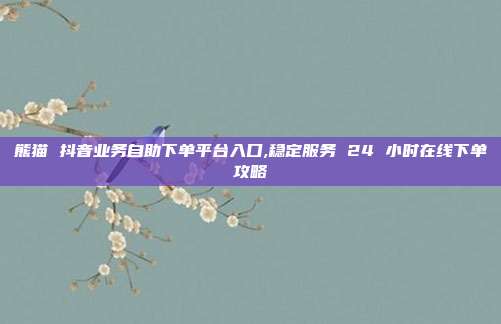 熊猫 抖音业务自助下单平台入口,稳定服务 24 小时在线下单攻略