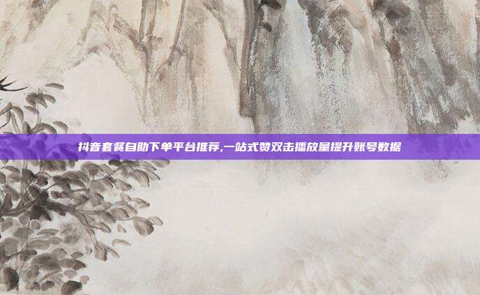 抖音套餐自助下单平台推荐,一站式赞双击播放量提升账号数据