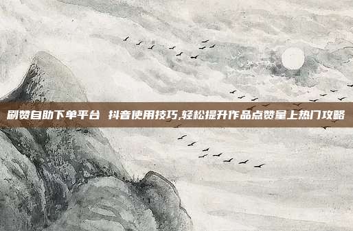 刷赞自助下单平台 抖音使用技巧,轻松提升作品点赞量上热门攻略