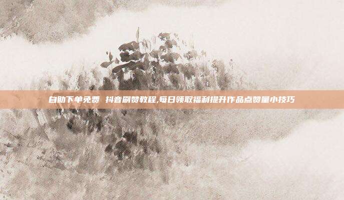 自助下单免费 抖音刷赞教程,每日领取福利提升作品点赞量小技巧