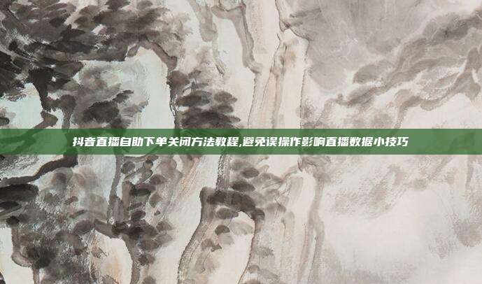抖音直播自助下单关闭方法教程,避免误操作影响直播数据小技巧