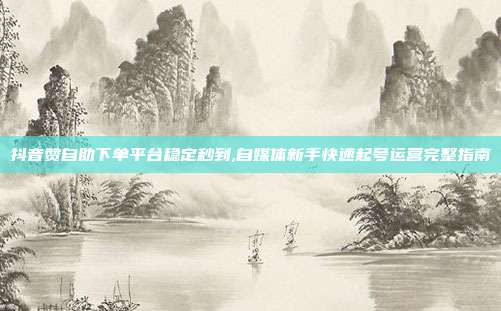 抖音赞自助下单平台稳定秒到,自媒体新手快速起号运营完整指南