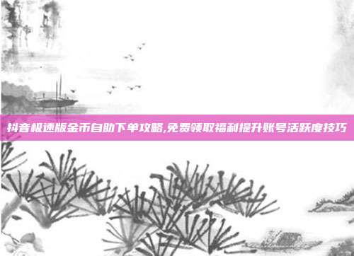 抖音极速版金币自助下单攻略,免费领取福利提升账号活跃度技巧