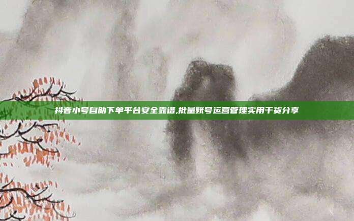 抖音小号自助下单平台安全靠谱,批量账号运营管理实用干货分享