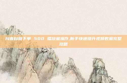抖音自助下单 500 播放量操作,新手快速提升视频数据完整攻略