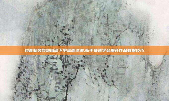抖音业务网站自助下单流程详解,新手快速学会提升作品数据技巧
