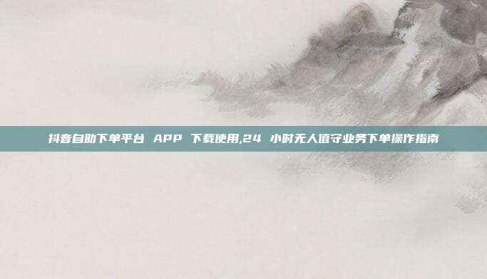 抖音自助下单平台 APP 下载使用,24 小时无人值守业务下单操作指南