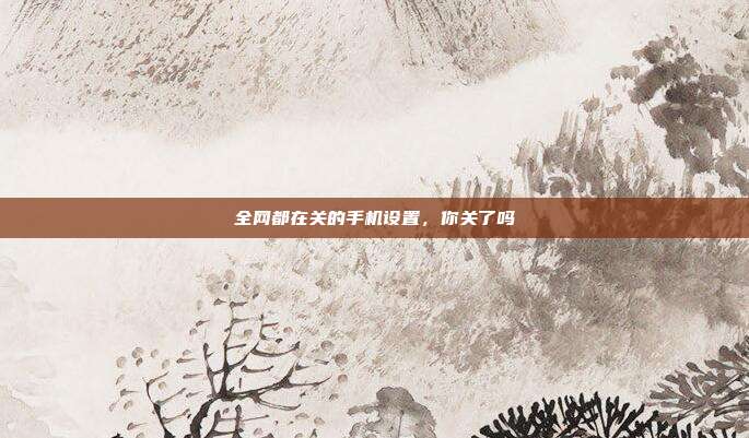 全网都在关的手机设置，你关了吗