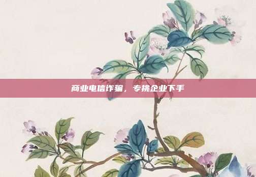 商业电信诈骗,专挑企业下手