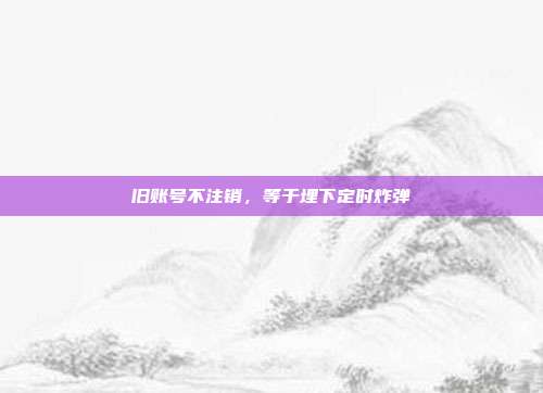 旧账号不注销,等于埋下定时炸弹