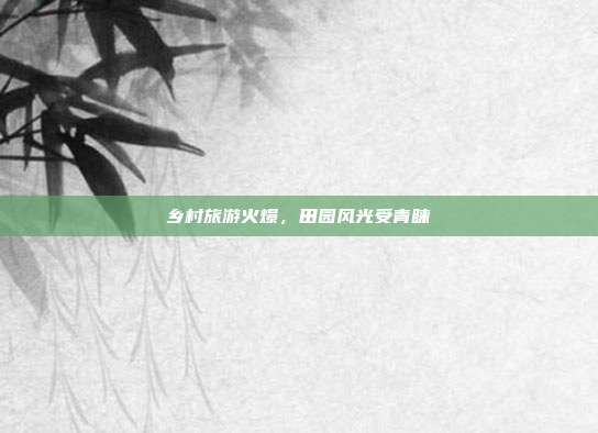乡村旅游火爆，田园风光受青睐