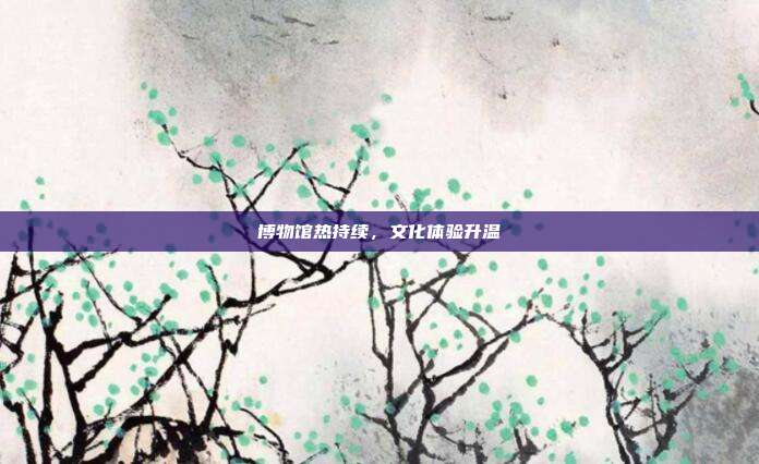 博物馆热持续，文化体验升温