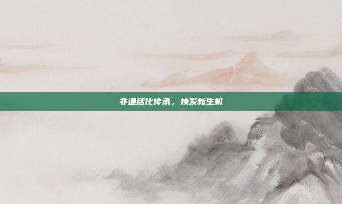 非遗活化传承，焕发新生机