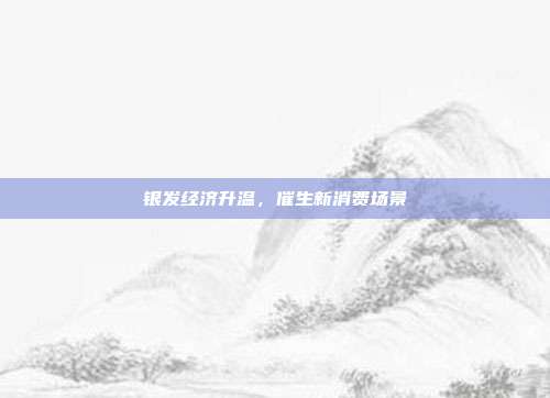 银发经济升温，催生新消费场景