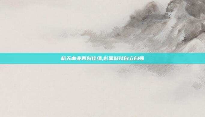 航天事业再创佳绩,彰显科技自立自强