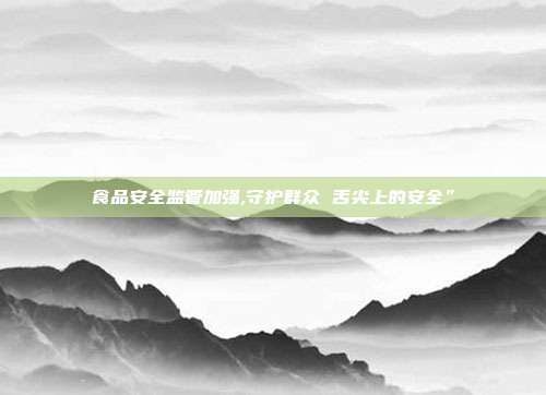 食品安全监管加强,守护群众 舌尖上的安全”