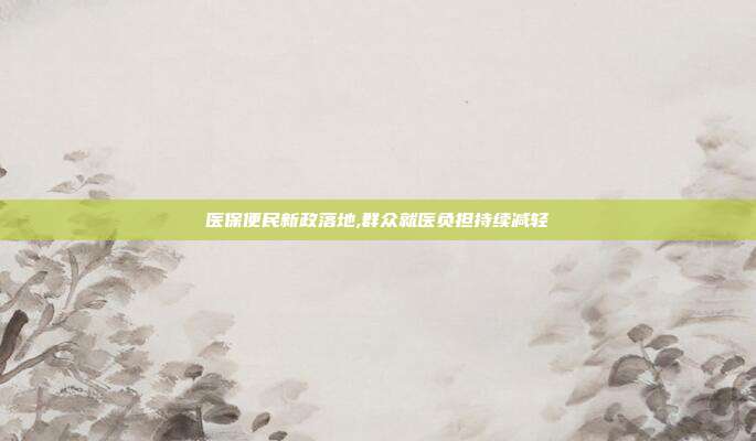 医保便民新政落地,群众就医负担持续减轻