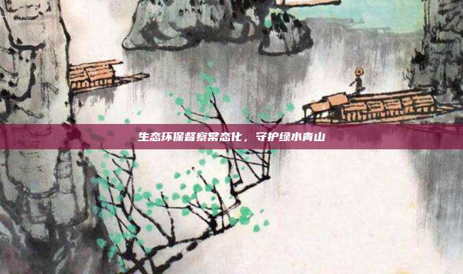 生态环保督察常态化，守护绿水青山