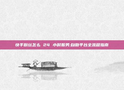 快手粉丝怎么 24 小时服务:自助平台全流程指南