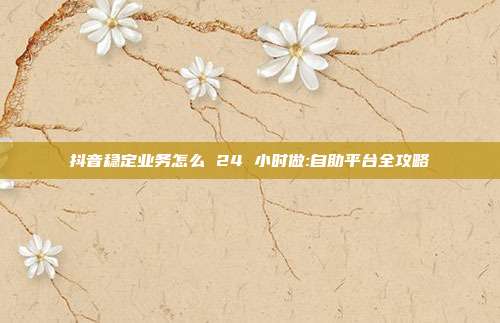 抖音稳定业务怎么 24 小时做:自助平台全攻略
