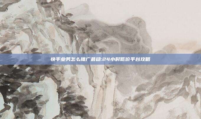 快手业务怎么推广最稳:24小时低价平台攻略