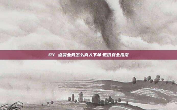 DY 点赞业务怎么真人下单:低价安全指南
