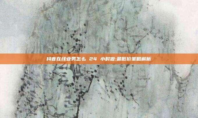 抖音在线业务怎么 24 小时做:最低价策略解析