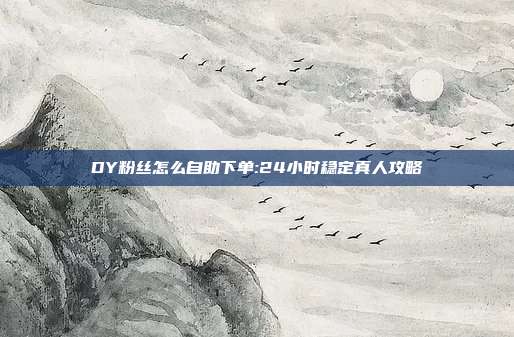 DY粉丝怎么自助下单:24小时稳定真人攻略