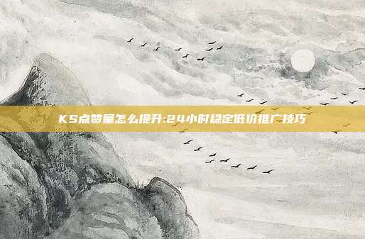 KS点赞量怎么提升:24小时稳定低价推广技巧