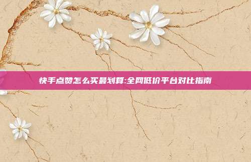 快手点赞怎么买最划算:全网低价平台对比指南