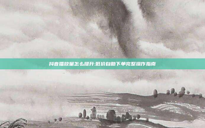 抖音播放量怎么提升:低价自助下单完整操作指南