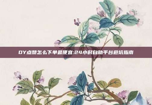 DY点赞怎么下单最便宜:24小时自助平台避坑指南