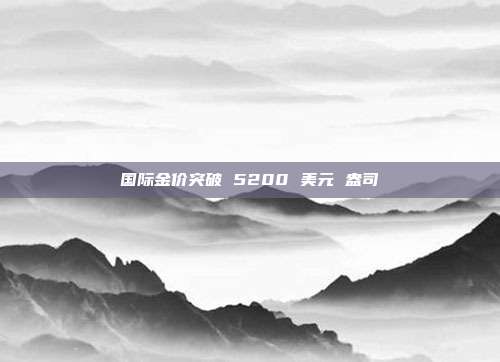 国际金价突破 5200 美元 盎司
