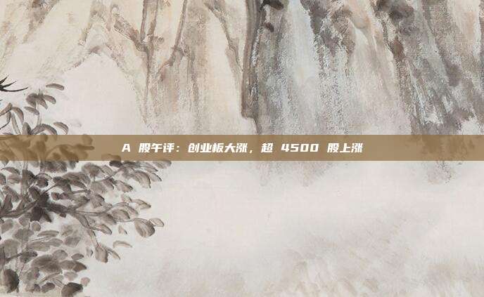 A 股午评:创业板大涨,超 4500 股上涨