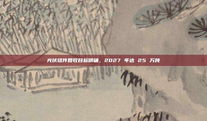光伏组件回收目标明确,2027 年达 25 万吨