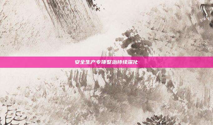 安全生产专项整治持续深化