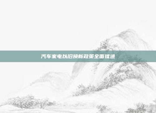 汽车家电以旧换新政策全面推进