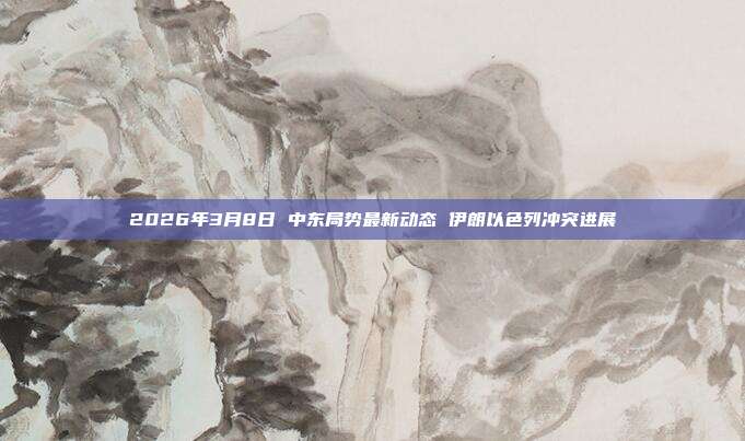 2026年3月8日 中东局势最新动态 伊朗以色列冲突进展
