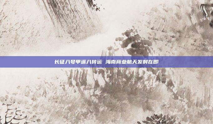 长征八号甲遥八转运 海南商业航天发射在即
