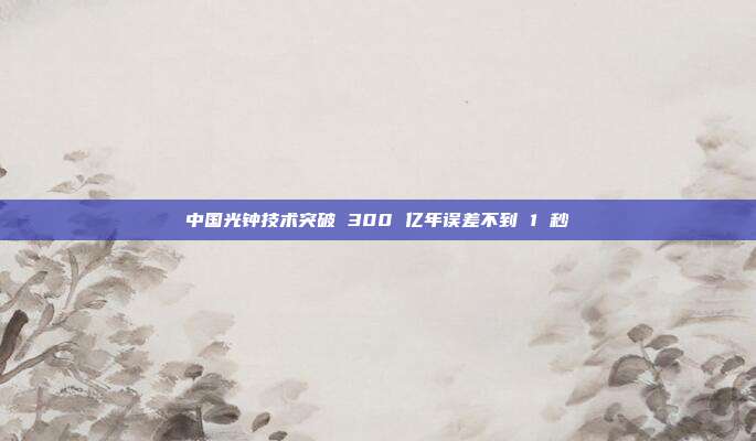 中国光钟技术突破 300 亿年误差不到 1 秒