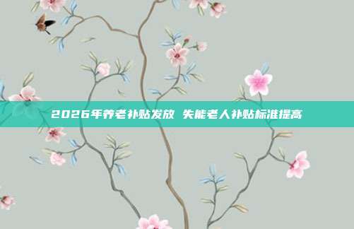 2026年养老补贴发放 失能老人补贴标准提高