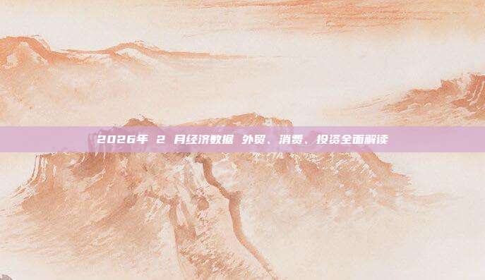2026年 2 月经济数据 外贸、消费、投资全面解读